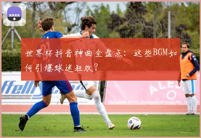 世界杯抖音神曲全盘点：这些BGM如何引爆球迷狂欢？
