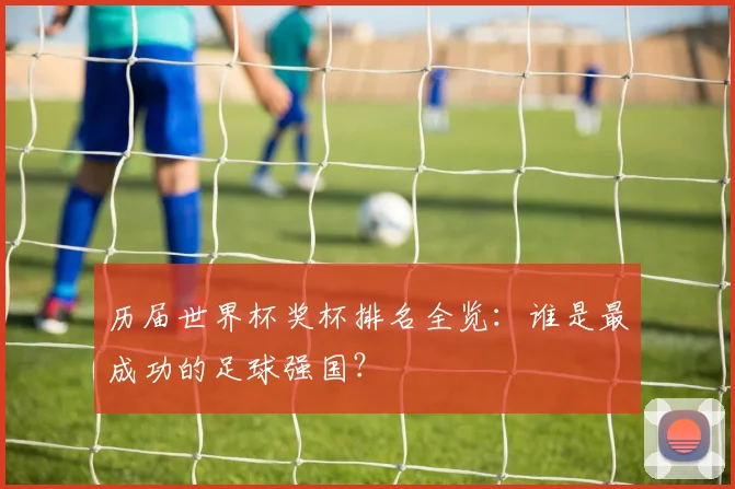 历届世界杯奖杯排名全览：谁是最成功的足球强国？