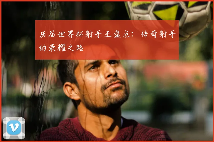 历届世界杯射手王盘点：传奇射手的荣耀之路