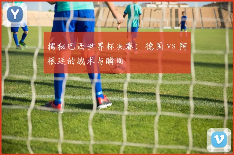 揭秘巴西世界杯决赛：德国 vs 阿根廷的战术与瞬间