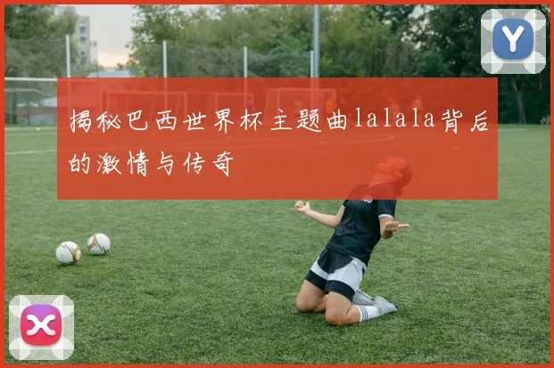 揭秘巴西世界杯主题曲lalala背后的激情与传奇
