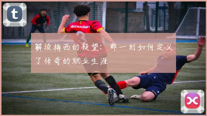 解读梅西的凝望：那一刻如何定义了传奇的职业生涯