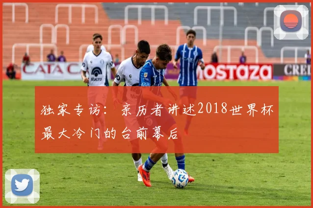 独家专访:亲历者讲述2018世界杯最大冷门的台前幕后