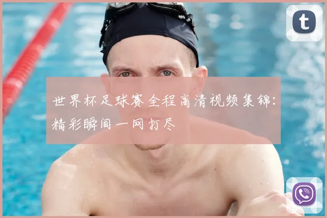 世界杯足球赛全程高清视频集锦：精彩瞬间一网打尽