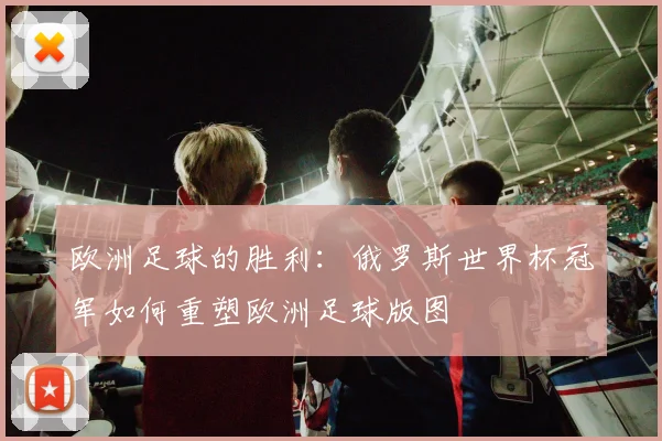 欧洲足球的胜利:俄罗斯世界杯冠军如何重塑欧洲足球版图