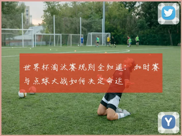 世界杯淘汰赛规则全知道:加时赛与点球大战如何决定命运