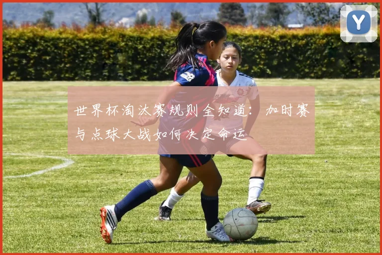 世界杯淘汰赛规则全知道:加时赛与点球大战如何决定命运
