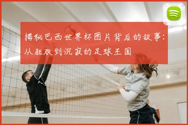 揭秘巴西世界杯图片背后的故事：从狂欢到沉寂的足球王国