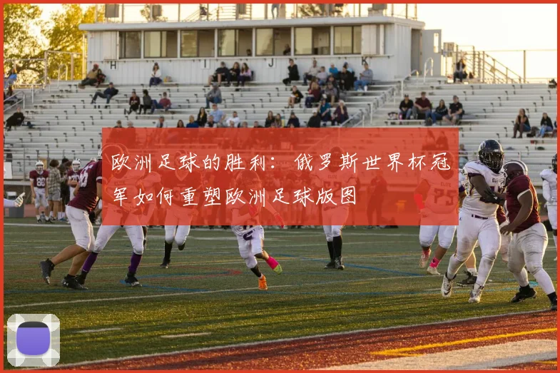 欧洲足球的胜利:俄罗斯世界杯冠军如何重塑欧洲足球版图