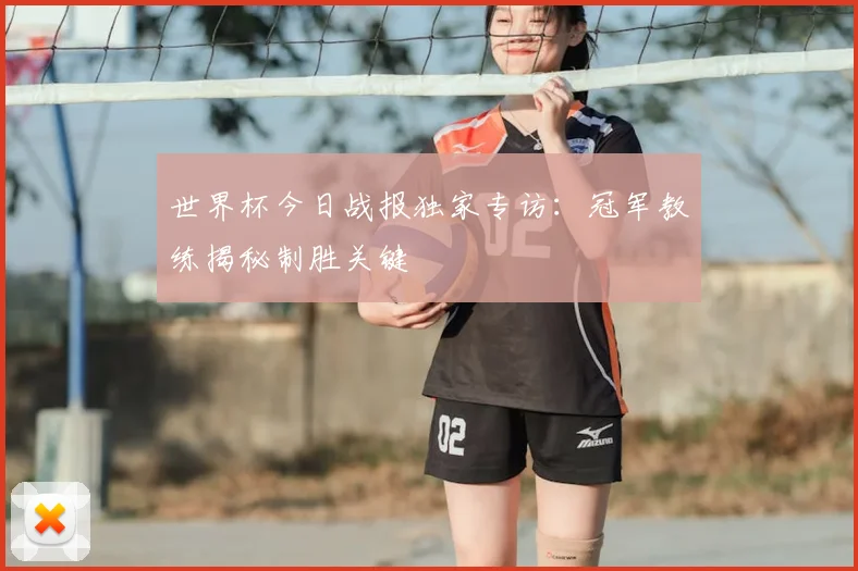 世界杯今日战报独家专访:冠军教练揭秘制胜关键