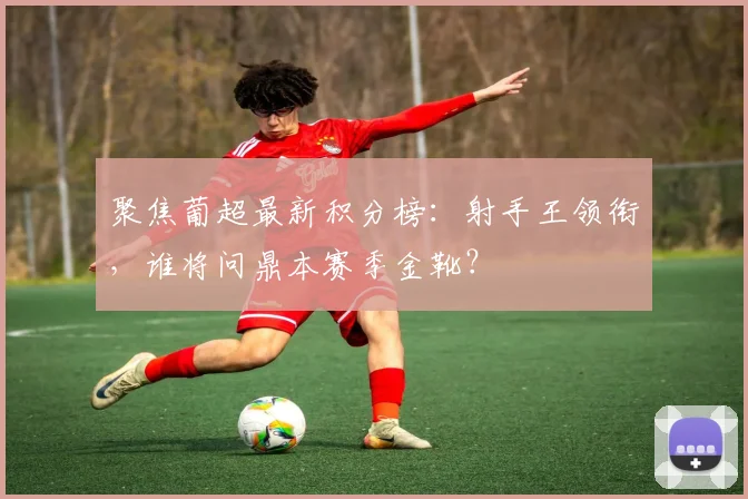 聚焦葡超最新积分榜：射手王领衔，谁将问鼎本赛季金靴？