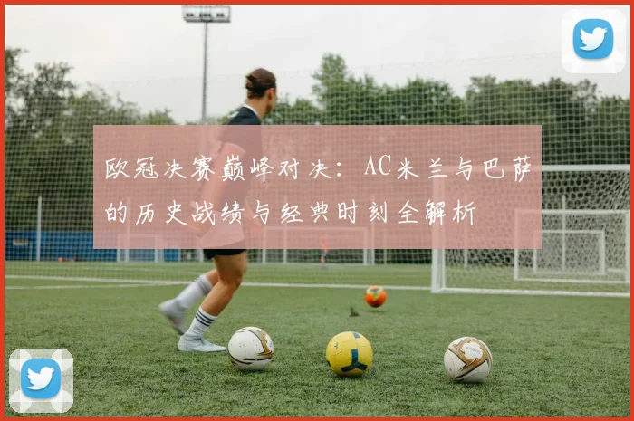 欧冠决赛巅峰对决:AC米兰与巴萨的历史战绩与经典时刻全解析