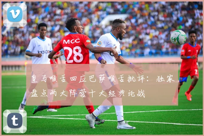 皇马喉舌回应巴萨喉舌批评:独家盘点两大阵营十大经典论战