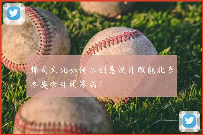 锋尚文化如何以创意设计赋能北京冬奥会开闭幕式？