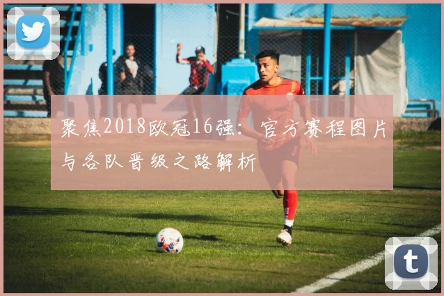 聚焦2018欧冠16强:官方赛程图片与各队晋级之路解析